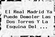 El <b>Real Madrid</b> Ya Puede Demoler Las Dos Torres Y La Esquina Del ...