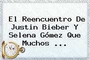 El Reencuentro De Justin Bieber Y <b>Selena</b> Gómez Que Muchos ...