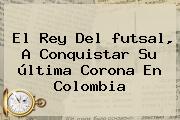 El Rey Del <b>futsal</b>, A Conquistar Su última Corona En <b>Colombia</b>