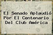 El Senado Aplaudió Por El Centenario Del <b>Club América</b>