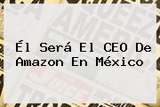 Él Será El CEO De <b>Amazon</b> En <b>México</b>