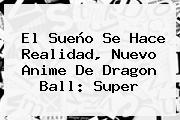 El Sueño Se Hace Realidad, Nuevo Anime De <b>Dragon Ball</b>: <b>Super</b>