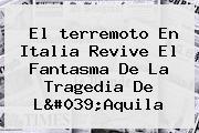 El <b>terremoto En Italia</b> Revive El Fantasma De La Tragedia De L'Aquila