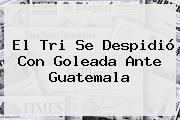 Ver el tri se despidio con goleada ante guatemala El Tri Se Despidió Con Goleada Ante Guatemala