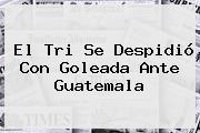 El Tri Se Despidió Con Goleada Ante Guatemala