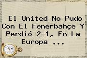 El United No Pudo Con El Fenerbahçe Y Perdió 2-1, En La <b>Europa</b> ...