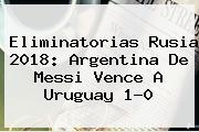 <b>Eliminatorias Rusia 2018</b>: Argentina De Messi Vence A Uruguay 1-0