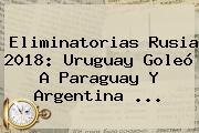 <b>Eliminatorias Rusia 2018</b>: Uruguay Goleó A Paraguay Y Argentina ...