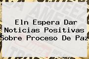 <b>Eln Espera Dar Noticias Positivas Sobre Proceso De Paz</b>