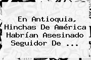 En Antioquia, Hinchas De <b>América</b> Habrían Asesinado Seguidor De ...