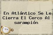 En Atlántico Se Le Cierra El Cerco Al <b>sarampión</b>