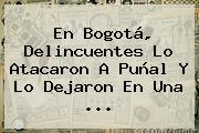 En <b>Bogotá</b>, Delincuentes Lo Atacaron A Puñal Y Lo Dejaron En Una ...
