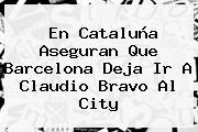 En Cataluña Aseguran Que <b>Barcelona</b> Deja Ir A Claudio Bravo Al City