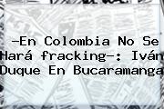 ?En Colombia No Se Hará <b>fracking</b>?: Iván Duque En Bucaramanga