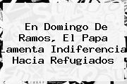 En <b>Domingo De Ramos</b>, El Papa Lamenta Indiferencia Hacia Refugiados