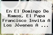 En El <b>Domingo De Ramos</b>, El Papa Francisco Invita A Los Jóvenes A ...