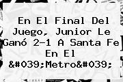 En El Final Del Juego, <b>Junior</b> Le Ganó 2-1 A Santa Fe En El 'Metro'