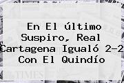 Ver en el ultimo suspiro real cartagena igualo 22 con el quindio En El último Suspiro, <b>Real Cartagena</b> Igualó 2-2 Con El Quindío