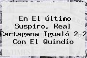 En El último Suspiro, <b>Real Cartagena</b> Igualó 2-2 Con El Quindío