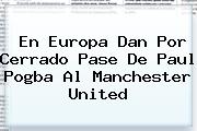 En Europa Dan Por Cerrado Pase De Paul <b>Pogba</b> Al Manchester United