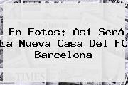 En Fotos: Así Será La Nueva Casa Del <b>FC Barcelona</b>