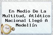 En Medio De La Multitud, Atlético <b>Nacional</b> Llegó A Medellín