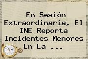 Ver en sesion extraordinaria el ine reporta incidentes menores en la En Sesión Extraordinaria, El <b>INE</b> Reporta Incidentes Menores En La ...