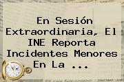 En Sesión Extraordinaria, El <b>INE</b> Reporta Incidentes Menores En La ...