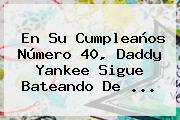En Su Cumpleaños Número 40, <b>Daddy Yankee</b> Sigue Bateando De ...