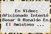 En Video: Aficionado Intentó Besar A Ronaldo En El Amistoso ...