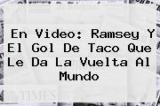 Ver en video ramsey y el gol de taco que le da la vuelta al mundo <b>En Video: Ramsey Y El Gol De Taco Que Le Da La Vuelta Al Mundo</b>