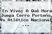 En Vivo: A Qué Hora Juega Cerro Porteño Vs <b>Atlético Nacional</b> ...