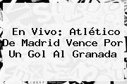 En Vivo: <b>Atlético De Madrid</b> Vence Por Un Gol Al Granada
