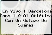 En Vivo | <b>Barcelona</b> Gana 1-0 Al Atlético Con Un Golazo De Suárez