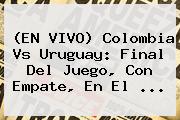 (EN <b>VIVO</b>) <b>Colombia Vs Uruguay</b>: Final Del Juego, Con Empate, En El ...