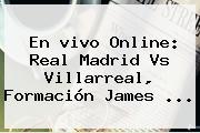 En <b>vivo</b> Online: <b>Real Madrid Vs Villarreal</b>, Formación James ...