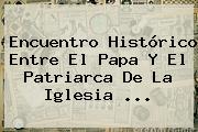 Encuentro Histórico Entre El Papa Y El Patriarca De La <b>Iglesia</b> <b>...</b>
