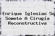 <b>Enrique Iglesias</b> Se Somete A Cirugía Reconstructiva