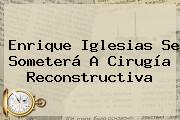 <b>Enrique Iglesias</b> Se Someterá A Cirugía Reconstructiva