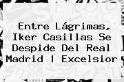 Entre Lágrimas, <b>Iker Casillas</b> Se Despide Del Real Madrid |<b> Excelsior