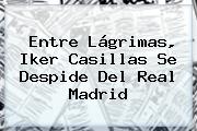 Entre Lágrimas, <b>Iker Casillas</b> Se Despide Del Real Madrid