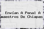 Envían A Penal A <b>maestros</b> De <b>Chiapas</b>