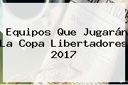 Equipos Que Jugarán La <b>Copa Libertadores 2017</b>