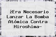 ¿Era Necesario Lanzar La Bomba Atómica Contra <b>Hiroshima</b>?