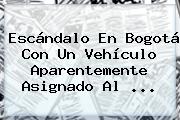 Escándalo En Bogotá Con Un Vehículo Aparentemente Asignado Al <b>...</b>