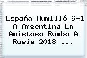 <b>España</b> Humilló 6-1 A <b>Argentina</b> En Amistoso Rumbo A Rusia 2018 ...