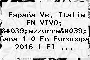 <b>España Vs</b>. <b>Italia</b> EN VIVO: 'azzurra' Gana 1-0 En Eurocopa 2016 | El ...