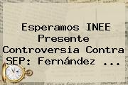 Esperamos INEE Presente Controversia Contra <b>SEP</b>: Fernández <b>...</b>