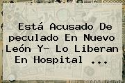 Está Acusado De <b>peculado</b> En Nuevo León Y? Lo Liberan En Hospital ...