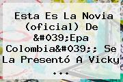 Esta Es La Novia (oficial) De '<b>Epa Colombia</b>'; Se La Presentó A Vicky ...